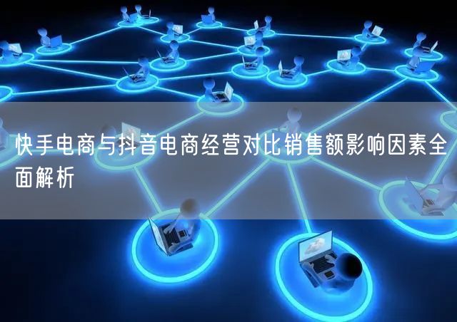 快手电商与抖音电商经营对比销售额影响因素全面解析