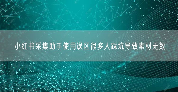 小红书采集助手使用误区很多人踩坑导致素材无效
