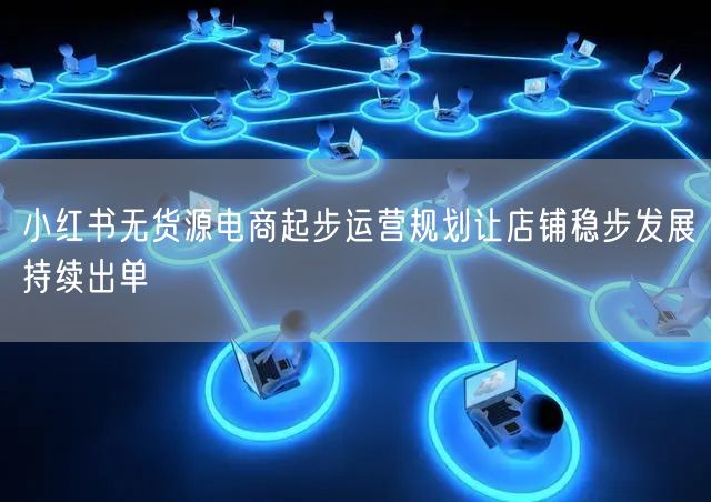 小红书无货源电商起步运营规划让店铺稳步发展持续出单