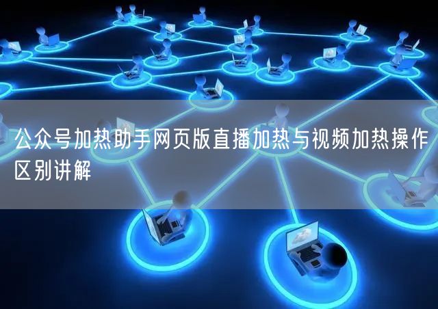 公众号加热助手网页版直播加热与视频加热操作区别讲解