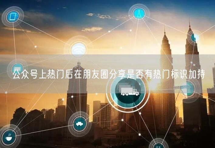 公众号上热门后在朋友圈分享是否有热门标识加持