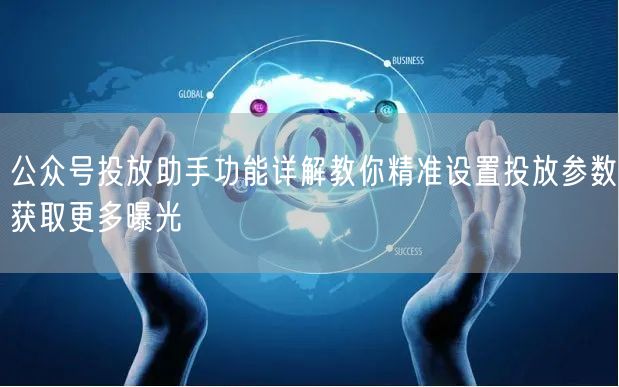 公众号投放助手功能详解教你精准设置投放参数获取更多曝光