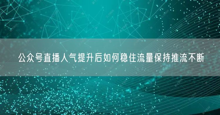 公众号直播人气提升后如何稳住流量保持推流不断