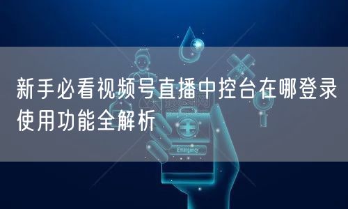 新手必看视频号直播中控台在哪登录使用功能全解析