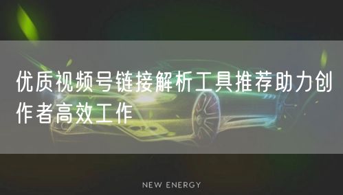 优质视频号链接解析工具推荐助力创作者高效工作