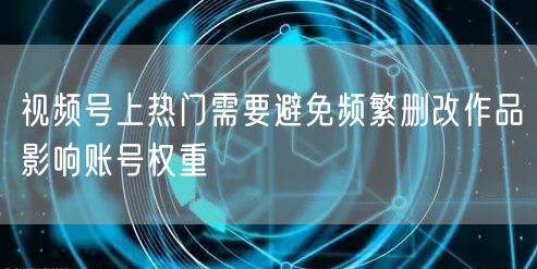 视频号上热门需要避免频繁删改作品影响账号权重