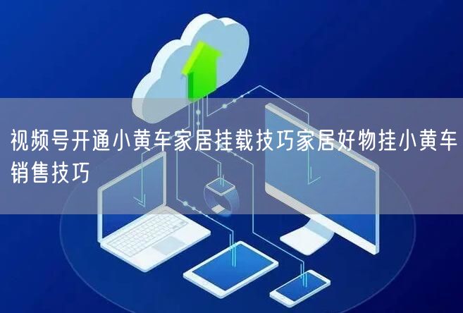 视频号开通小黄车家居挂载技巧家居好物挂小黄车销售技巧