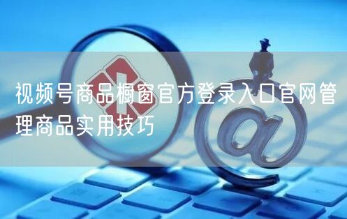 视频号商品橱窗官方登录入口官网管理商品实用技巧