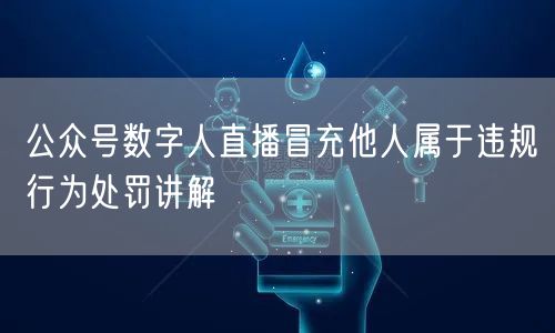 公众号数字人直播冒充他人属于违规行为处罚讲解