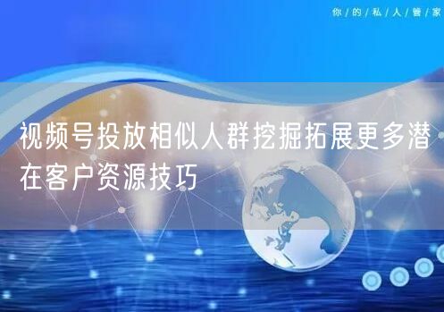 视频号投放相似人群挖掘拓展更多潜在客户资源技巧