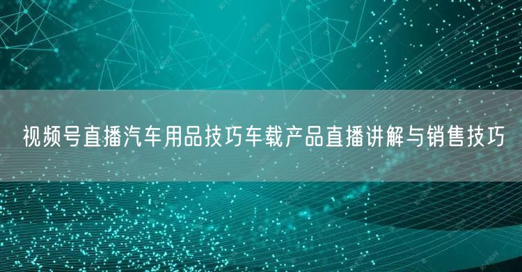 视频号直播汽车用品技巧车载产品直播讲解与销售技巧