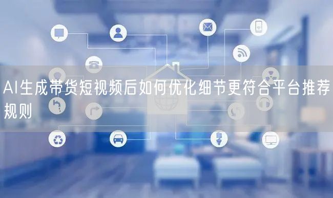 AI生成带货短视频后如何优化细节更符合平台推荐规则