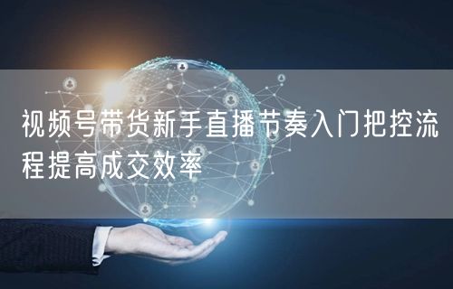 视频号带货新手直播节奏入门把控流程提高成交效率