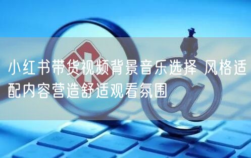 小红书带货视频背景音乐选择 风格适配内容营造舒适观看氛围