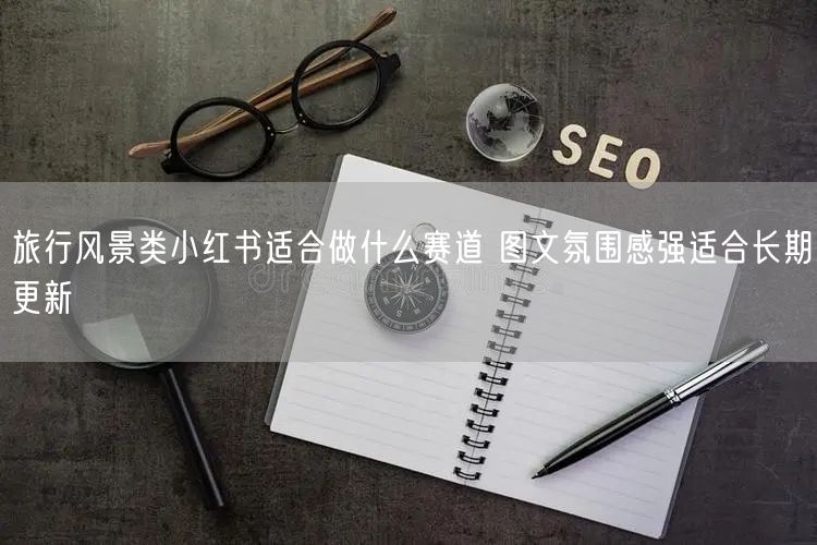 旅行风景类小红书适合做什么赛道 图文氛围感强适合长期更新