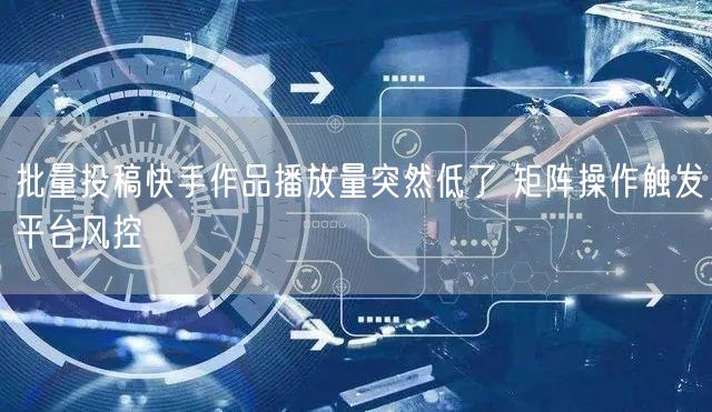 批量投稿快手作品播放量突然低了 矩阵操作触发平台风控