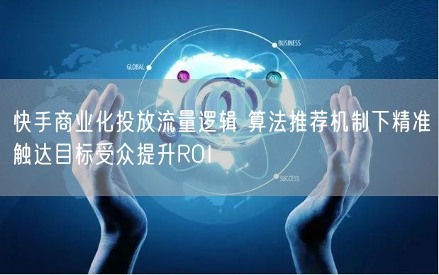 快手商业化投放流量逻辑 算法推荐机制下精准触达目标受众提升ROI