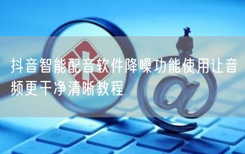 抖音智能配音软件降噪功能使用让音频更干净清晰教程