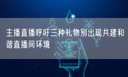 主播直播呼吁三种礼物别出现共建和谐直播间环境