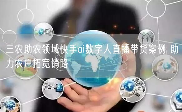 三农助农领域快手ai数字人直播带货案例 助力农户拓宽销路