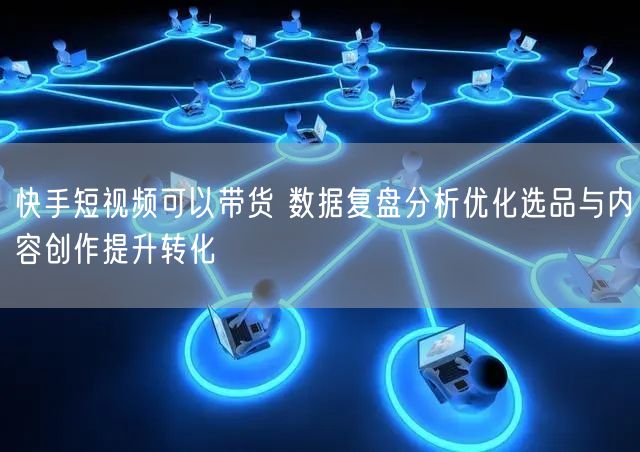 快手短视频可以带货 数据复盘分析优化选品与内容创作提升转化
