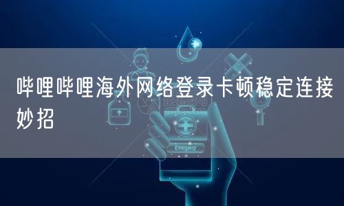 哔哩哔哩海外网络登录卡顿稳定连接妙招