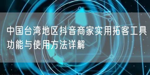 中国台湾地区抖音商家实用拓客工具功能与使用方法详解