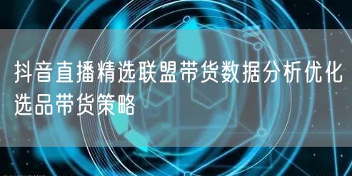 抖音直播精选联盟带货数据分析优化选品带货策略