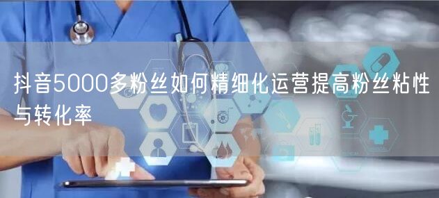 抖音5000多粉丝如何精细化运营提高粉丝粘性与转化率