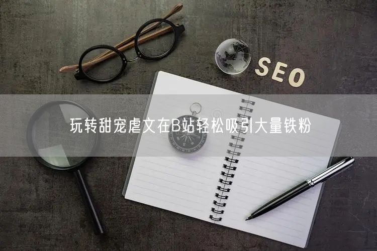 玩转甜宠虐文在B站轻松吸引大量铁粉
