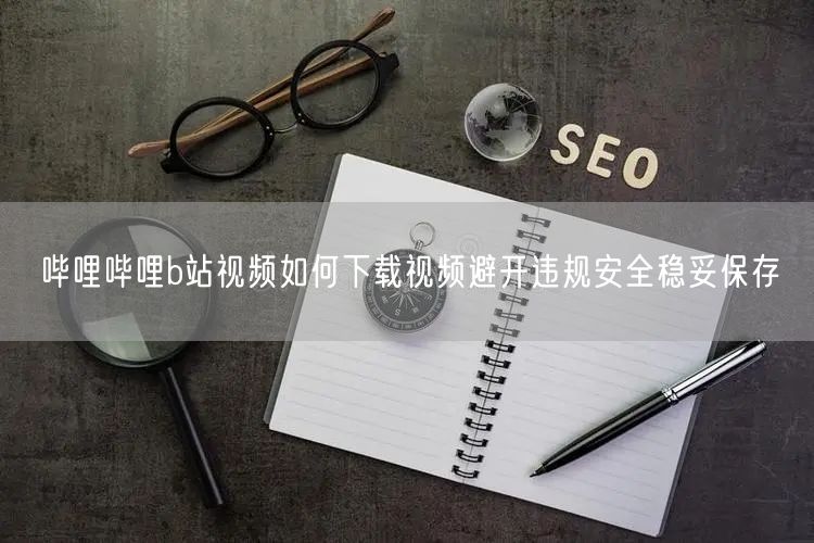哔哩哔哩b站视频如何下载视频避开违规安全稳妥保存