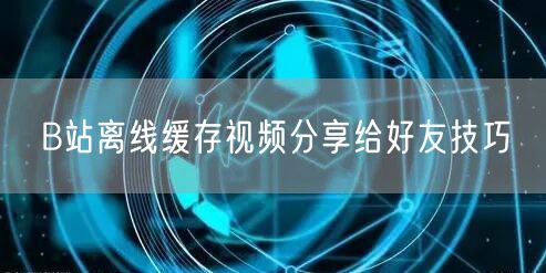 B站离线缓存视频分享给好友技巧
