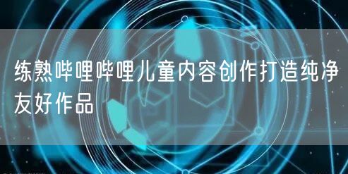 练熟哔哩哔哩儿童内容创作打造纯净友好作品