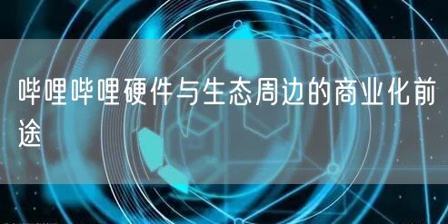 哔哩哔哩硬件与生态周边的商业化前途
