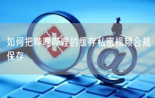 如何把哔哩哔哩的缓存私密视频合规保存