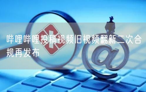 哔哩哔哩投稿视频旧视频翻新二次合规再发布