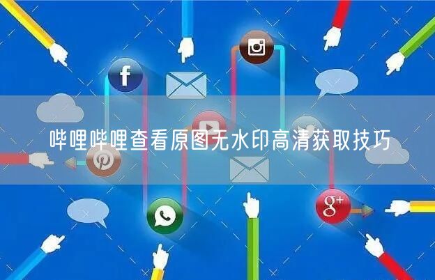 哔哩哔哩查看原图无水印高清获取技巧