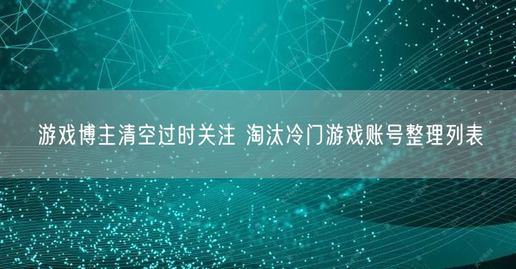 游戏博主清空过时关注 淘汰冷门游戏账号整理列表